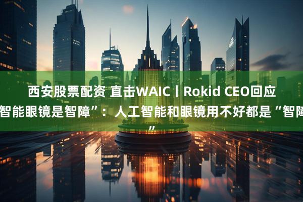 西安股票配资 直击WAIC丨Rokid CEO回应“智能眼镜是智障”：人工智能和眼镜用不好都是“智障”