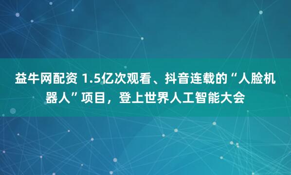 益牛网配资 1.5亿次观看、抖音连载的“人脸机器人”项目，登上世界人工智能大会
