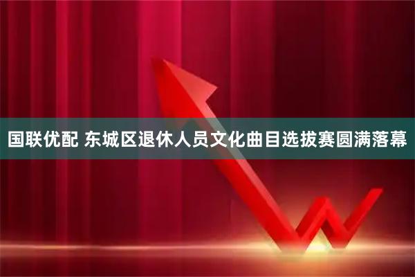 国联优配 东城区退休人员文化曲目选拔赛圆满落幕