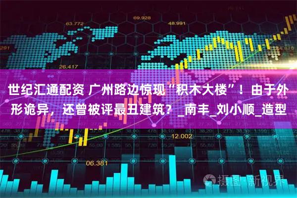 世纪汇通配资 广州路边惊现“积木大楼”！由于外形诡异，还曾被评最丑建筑？_南丰_刘小顺_造型