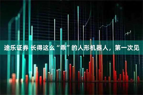 途乐证券 长得这么“乖”的人形机器人，第一次见