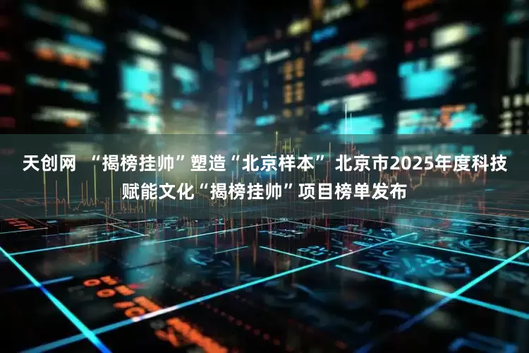 天创网  “揭榜挂帅”塑造“北京样本” 北京市2025年度科技赋能文化“揭榜挂帅”项目榜单发布