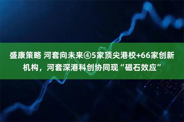 盛康策略 河套向未来④5家顶尖港校+66家创新机构,河套深港科创协同现“磁石效应”
