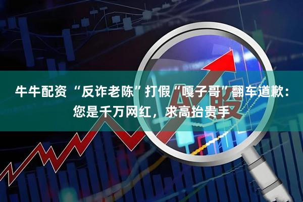 牛牛配资 “反诈老陈”打假“嘎子哥”翻车道歉：您是千万网红，求高抬贵手