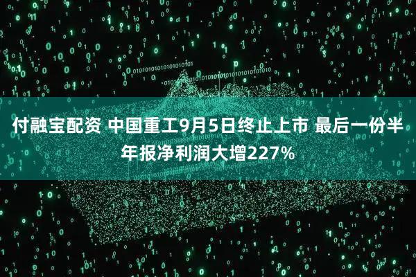 付融宝配资 中国重工9月5日终止上市 最后一份半年报净利润大增227%