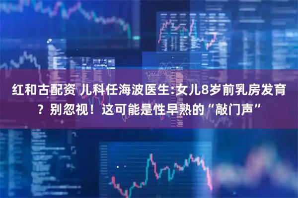 红和古配资 儿科任海波医生:女儿8岁前乳房发育？别忽视！这可能是性早熟的“敲门声”