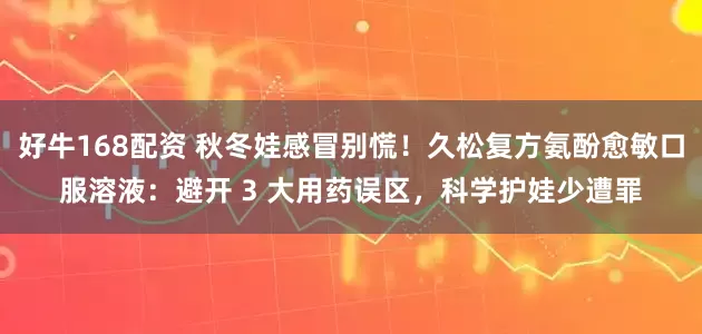 好牛168配资 秋冬娃感冒别慌！久松复方氨酚愈敏口服溶液：避开 3 大用药误区，科学护娃少遭罪