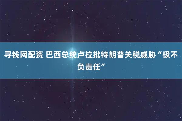 寻钱网配资 巴西总统卢拉批特朗普关税威胁“极不负责任”