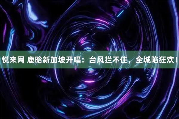 悦来网 鹿晗新加坡开唱:台风拦不住,全城陷狂欢!