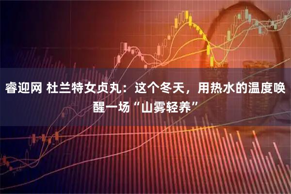 睿迎网 杜兰特女贞丸：这个冬天，用热水的温度唤醒一场“山雾轻养”
