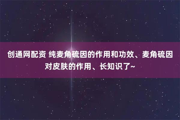创通网配资 纯麦角硫因的作用和功效、麦角硫因对皮肤的作用、长知识了~