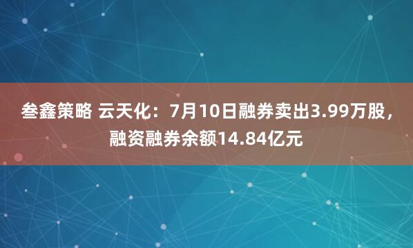 叁鑫策略 云天化：7月10日融券卖出3.99万股，融资融券余额14.84亿元