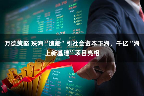 万德策略 珠海“造船”引社会资本下海，千亿“海上新基建”项目亮相