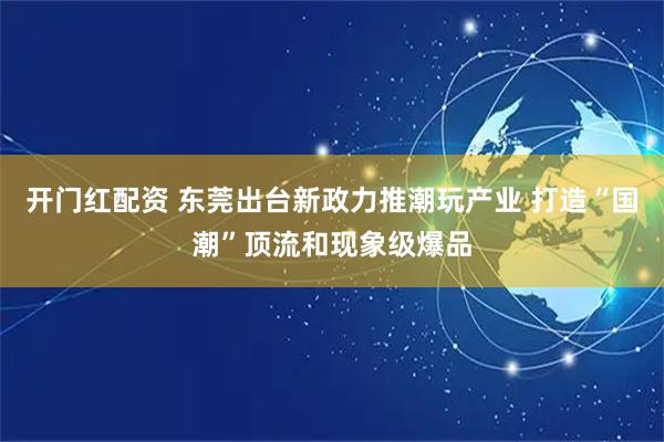 开门红配资 东莞出台新政力推潮玩产业 打造“国潮”顶流和现象级爆品
