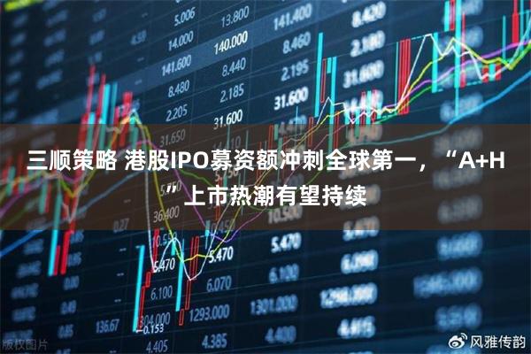三顺策略 港股IPO募资额冲刺全球第一，“A+H”上市热潮有望持续