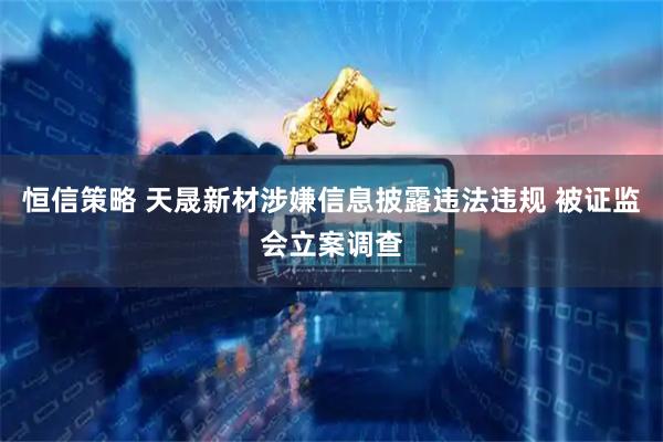 恒信策略 天晟新材涉嫌信息披露违法违规 被证监会立案调查
